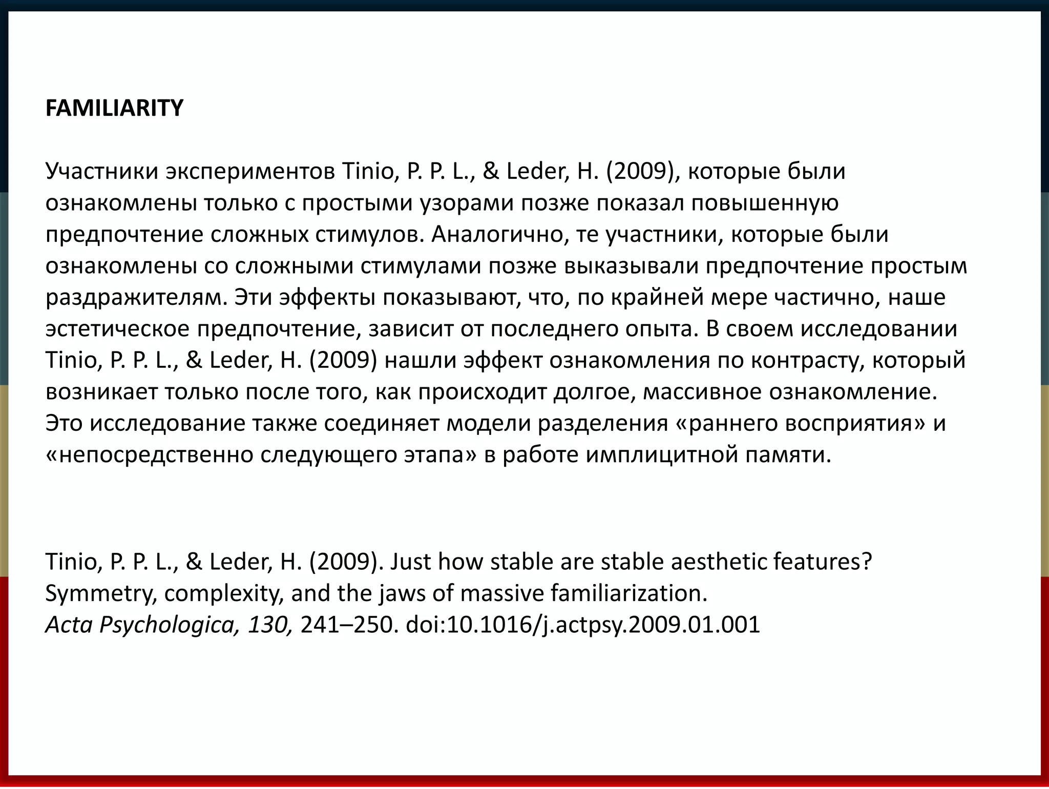 FAMILIARITY 
Участники экспериментов Tinio, P. P. L., & Leder, H. (2009), которые были 
ознакомлены только с простыми узорами позже показал повышенную 
предпочтение сложных стимулов. Аналогично, те участники, которые были 
ознакомлены со сложными стимулами позже выказывали предпочтение простым 
раздражителям. Эти эффекты показывают, что, по крайней мере частично, наше 
эстетическое предпочтение, зависит от последнего опыта. В своем исследовании 
Tinio, P. P. L., & Leder, H. (2009) нашли эффект ознакомления по контрасту, который 
возникает только после того, как происходит долгое, массивное ознакомление. 
Это исследование также соединяет модели разделения «раннего восприятия» и 
«непосредственно следующего этапа» в работе имплицитной памяти. 
Tinio, P. P. L., & Leder, H. (2009). Just how stable are stable aesthetic features? 
Symmetry, complexity, and the jaws of massive familiarization. 
Acta Psychologica, 130, 241–250. doi:10.1016/j.actpsy.2009.01.001 
 