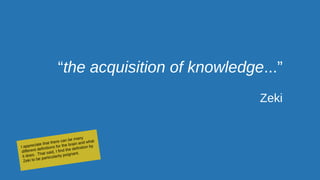 “the acquisition of knowledge...”
Zeki
I appreciate that there can be many
different definitions for the brain and what
it does. That said, I find the definition by
Zeki to be particularity poignant.
 
