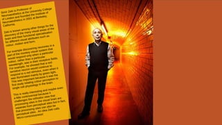 Simir Zeki is Professor of
Neuroaesthetics at the University College
of London and founded the Institute of
Neuroaesthetics in 2001 at Berkeley,
California.
Zeki is known among other things for the
discovery of the many visual areas of the
brain and their functional specialisation
for different visual attributes such as
colour, motion and form.
For example discovering neurones in a
part of the monkey visual system that
would respond only when a particular
colour, rather than a particular
wavelength, was in their receptive fields.
For example, he showed that a red-
sensitive neuron would continue to
respond to a red stimulus, even when it
was illuminated mainly by green light.
This was important because it was the
first study relating colour perception to
single cell physiology in the brain.
This is really interesting and maybe even
a little controversial because it
challenges the orthodox view that
processing sites in the visual brain are
separate from perceptual sites but in fact,
that processing sites can also be
perceptual sites. An idea Zeki calls
Micro-consciousness!
 