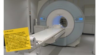An MRI scanner.
Magnetic Resonance Imaging (MRI),
nuclear magnetic resonance imaging
(NMRI), or magnetic resonance
tomography (MRT) is a medical imaging
technique used in radiology to visualise
internal structures of the body in detail.
MRI makes use of the property of nuclear
magnetic resonance (NMR) to image
nuclei of atoms inside the body. MRI can
create more detailed images of the
human body than are possible with X-
rays.
 
