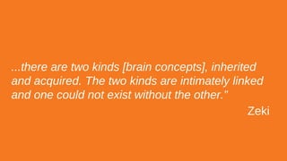 ...there are two kinds [brain concepts], inherited
and acquired. The two kinds are intimately linked
and one could not exist without the other.”
Zeki
 