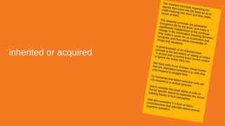 inherited or acquired
The inherited concepts organising the
signals that come into the brain so as to
instill meaning into them and thus make
sense of them.
The acquired concepts are generated
throughout life by the brain, and make it
significantly independent of the continual
change in the information reaching the brain;
they make it easier for us to perceive and
recognise and thus obtain knowledge of
things and situations.
A good example of an inherited brain
concept is the perception or seeing of colour.
A person with a normal brain cannot control
or ignore the colour they see.We have cells in our Primary Visual Cortex
that are orientation-selective e.g. cells that
only respond to straight lines.So horizontal orientation-selective cells will
not respond to a vertical stimulus.Zeki’s consider this brain ability of cells to
fire for specific stimuli to represent the neural
building blocks of form perception.Zeki also considers it a form of micro-
consciousness that operates below normal
cognitive operation.
 
