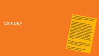 constancy
Zeki outlines other important functions of
the brain, namely, perceptual constancy
and abstraction.
Perceptual constancy allows us to
maintain visual stimuli when variables
such as distance, viewing angle and
illumination change. In other words the
brain maintains an object’s ‘constancy’
e.g. a banana or a face will remain intact
regardless of light, angle or distance.
The brain is acting with efficiency and
reducing the amount of information that
needs to be remembered or recalled to
recognise a face or a banana in changing
conditions.
It has been argued that art exposes this
constancy because it allows us to capture
the essence of an object.Constancy represents a primordial
function of the visual brain.
 
