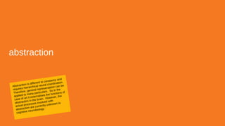 abstraction
Abstraction is different to constancy and
requires hierarchical neural coordination.
Therefore, general representation can be
applied to many particulars. So in the
case of art it externalises the functions of
abstraction in the brain. However, the
actual processes involved with
abstraction are currently unknown to
cognitive neurobiology.
 