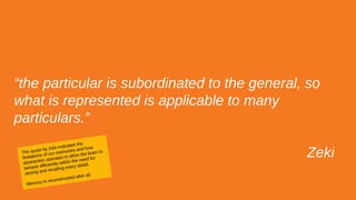 “the particular is subordinated to the general, so
what is represented is applicable to many
particulars.”
ZekiThe quote by Zeki indicates the
limitations of our memories and how
abstraction operates to allow the brain to
behave efficiently within the need for
storing and recalling every detail.
Memory is reconstructed after all.
 