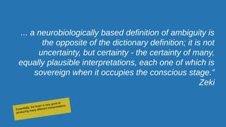 ... a neurobiologically based definition of ambiguity is
the opposite of the dictionary definition; it is not
uncertainty, but certainty - the certainty of many,
equally plausible interpretations, each one of which is
sovereign when it occupies the conscious stage.”
Zeki
Essentially, the brain is very good at
producing many different interpretations.
 
