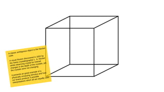A classic ambiguous object is the Necker
cube.
A visual illusion discovered in 1832 by
the Swiss crystallographer L. A. Necker
whilst observing crystal he noticed
changes in the depth of the crystals, yet,
the crystals were not changing.
It presents an great example of a
physically unvarying stimulus and how
our brains produce 3 possible
interpretations which all are equally valid.
 