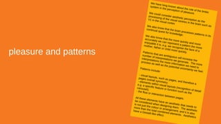 pleasure and patterns
We have long known about the role of the limbic
system in the perception of pleasure.We could consider aesthetic perception as the
processing of the visual centres in the brain such as
V1 in the visual cortex
We also know that the brain processes patterns in its
continual quest for knowledge.We also know that the more quickly and more
accurately we can represent a pattern the more
enjoyable it is, e.g. we recognise the face of a
mother, father or child more quickly.Patterns that are ambiguous will increase the
number of interpretations we generate. The more
interpretations the more information we need to
process as well as the potential uncertainty we feel.
Patterns include:
- visual layouts, such as pages, and therefore a
pages overall symmetry;- elements within visual layouts (recognition of detail
e.g. a specific feature or function such as the
carousel);
- the flow or interaction between pages.All these elements have an aesthetic that needs to
be considered when designing them. The aesthetic
is not just the colour or arrangement, and it is also
more than the total combined elements. Aesthetics
have a Gestalt-like effect.
 