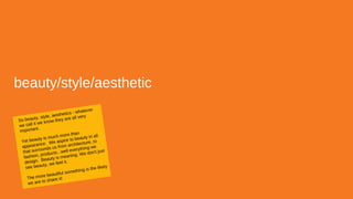 beauty/style/aesthetic
So beauty, style, aesthetics - whatever
we call it we know they are all very
important.
Yet beauty is much more than
appearance. We aspire to beauty in all
that surrounds us from architecture, to
fashion, products...well everything we
design. Beauty is meaning. We don't just
see beauty, we feel it.
The more beautiful something is the likely
we are to share it!
 