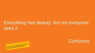 Everything has beauty, but not everyone
sees it.
Confucius
We need to see the beauty in everything
and heed the wisdom of Confucius.
 