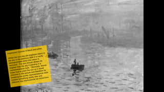 6
Impression Sunrise in black-and-white.
Whilst the sun was the brightest object in
the sky in the previous slide it is hardly
distinguishable when the colour is
removed. The sun should always be
brighter than the sky if painting in a
representational style. Obviously, Monet
knew how to paint the sun so it would
shimmer in the picture and therefore by
breaking the purely representational style
creates something totally new and
different: the impressionist art movement.
 
