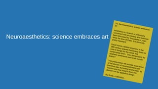 Neuroaesthetics: science embraces art
So, Neuroaesthetics: science embraces
art
Aesthetics is a branch of philosophy
concerned with art, beauty and taste has
been discussed for thousands of years
since the time of Plato. It is obviously
pretty important!
David Hume a British empiricist in the
18th century argued that beauty does not
exist in things but the minds that
contemplate them. Does the property for
aesthetic preference exist in all human
brains?
This presentation will provide a quick tour
of the domain of neuroaesthetics and
therefore start by looking at the brain, its
function and how insights from this
domain can be applied to design.But firstly, a definition...
 