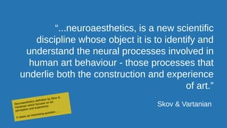 “...neuroaesthetics, is a new scientific
discipline whose object it is to identify and
understand the neural processes involved in
human art behaviour - those processes that
underlie both the construction and experience
of art.”
Skov & VartanianNeuroaesthetics definition by Skov &
Vartanian which focuses on art
perception and experience.
It raises an interesting question…..
 