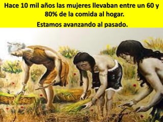 Hace 10 mil años las mujeres llevaban entre un 60 y
80% de la comida al hogar.
Estamos avanzando al pasado.

 