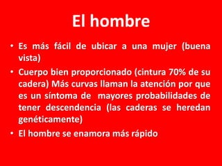 El hombre
• Es más fácil de ubicar a una mujer (buena
vista)
• Cuerpo bien proporcionado (cintura 70% de su
cadera) Más curvas llaman la atención por que
es un síntoma de mayores probabilidades de
tener descendencia (las caderas se heredan
genéticamente)
• El hombre se enamora más rápido

 