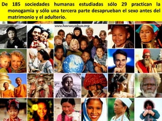 De 185 sociedades humanas estudiadas sólo 29 practican la
monogamia y sólo una tercera parte desaprueban el sexo antes del
matrimonio y el adulterio.

 