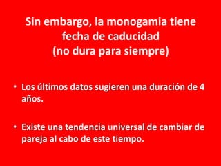 Sin embargo, la monogamia tiene
fecha de caducidad
(no dura para siempre)
• Los últimos datos sugieren una duración de 4
años.
• Existe una tendencia universal de cambiar de
pareja al cabo de este tiempo.

 