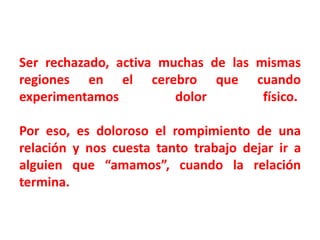 Ser rechazado, activa muchas de las mismas
regiones en el cerebro que cuando
experimentamos
dolor
físico.

Por eso, es doloroso el rompimiento de una
relación y nos cuesta tanto trabajo dejar ir a
alguien que “amamos”, cuando la relación
termina.

 