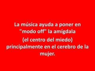 La música ayuda a poner en
"modo off" la amígdala
(el centro del miedo)
principalmente en el cerebro de la
mujer.

 