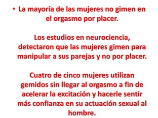 • La mayoría de las mujeres no gimen en
el orgasmo por placer.
Los estudios en neurociencia,
detectaron que las mujeres gimen para
manipular a sus parejas y no por placer.
Cuatro de cinco mujeres utilizan
gemidos sin llegar al orgasmo a fin de
acelerar la excitación y hacerle sentir
más confianza en su actuación sexual al
hombre.

 