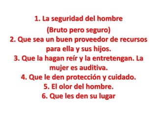 1. La seguridad del hombre
(Bruto pero seguro)
2. Que sea un buen proveedor de recursos
para ella y sus hijos.
3. Que la hagan reír y la entretengan. La
mujer es auditiva.
4. Que le den protección y cuidado.
5. El olor del hombre.
6. Que les den su lugar

 