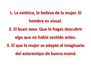 1. La estética, la belleza de la mujer. El
hombre es visual.
2. El buen sexo. Que lo hagas descubrir
algo que no había sentido antes.
3. El que la mujer se adapte al imaginario
del estereotipo de buena mamá

 