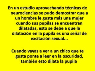 En un estudio aprovechando técnicas de
neurociencias se pudo demostrar que a
un hombre le gusta más una mujer
cuando sus pupilas se encuentran
dilatadas, esto se debe a que la
dilatación en la pupila es una señal de
excitación sexual...

Cuando vayas a ver a un chico que te
gusta ponte a leer en la oscuridad,
también esto dilata la pupila

 