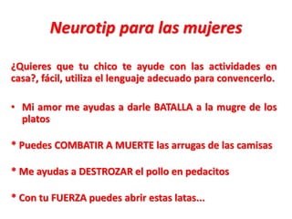 Neurotip para las mujeres
¿Quieres que tu chico te ayude con las actividades en
casa?, fácil, utiliza el lenguaje adecuado para convencerlo.
• Mi amor me ayudas a darle BATALLA a la mugre de los
platos
* Puedes COMBATIR A MUERTE las arrugas de las camisas
* Me ayudas a DESTROZAR el pollo en pedacitos
* Con tu FUERZA puedes abrir estas latas...

 