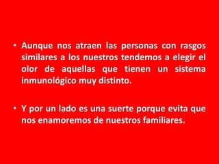 • Aunque nos atraen las personas con rasgos
similares a los nuestros tendemos a elegir el
olor de aquellas que tienen un sistema
inmunológico muy distinto.
• Y por un lado es una suerte porque evita que
nos enamoremos de nuestros familiares.

 