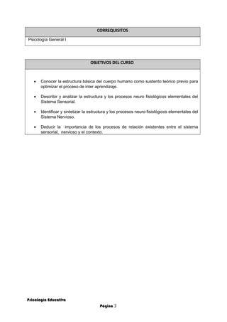 CORREQUISITOS
Psicología General I
OBJETIVOS DEL CURSO
• Conocer la estructura básica del cuerpo humano como sustento teórico previo para
optimizar el proceso de inter aprendizaje.
• Describir y analizar la estructura y los procesos neuro fisiológicos elementales del
Sistema Sensorial.
• Identificar y sintetizar la estructura y los procesos neuro-fisiológicos elementales del
Sistema Nervioso.
• Deducir la importancia de los procesos de relación existentes entre el sistema
sensorial, nervioso y el contexto.
Psicología Educativa
Página 3
 
