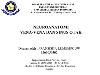 DEPARTEMEN ILMU PENYAKIT SARAF
FAKULTAS KEDOKTERAN
UNIVERSITAS KRISTEN INDONESIA
Jl. Mayjen Sutoyo No. 2 Cawang Jakarta 13650
VENA-VENA DAN SINUS OTAK
Disusun oleh : FRANSISKA LUMEMPOUW
1261050302
Kepaniteraan Ilmu Penyakit Saraf
Periode 13 JUNI 2016 – 23 JULI 2016
Fakultas Kedokteran Universitas Kristen Indonesia
Jakarta
NEUROANATOMI
 