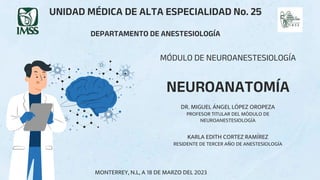 MÓDULO DE NEUROANESTESIOLOGÍA
NEUROANATOMÍA
KARLA EDITH CORTEZ RAMÍREZ
RESIDENTE DE TERCER AÑO DE ANESTESIOLOGÍA
UNIDAD MÉDICA DE ALTA ESPECIALIDAD No. 25
DEPARTAMENTO DE ANESTESIOLOGÍA
DR. MIGUEL ÁNGEL LÓPEZ OROPEZA
PROFESOR TITULAR DEL MÓDULO DE
NEUROANESTESIOLOGÍA
MONTERREY, N.L, A 18 DE MARZO DEL 2023
 