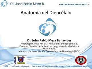 Anatomía del Diencéfalo Dr. John Pablo Meza Benavides Neurólogo Clínico Hospital Militar de Santiago de Chile. Docente Ciencias de la Salud en programas de Medicina Y Fisioterapia. Miembro de la Asociación Colombiana de Neurología (ACN) 