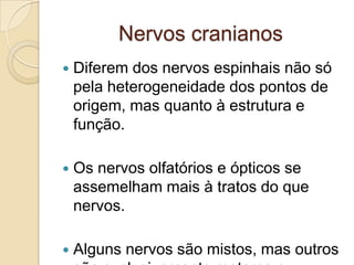 Nervos cranianos
   Diferem dos nervos espinhais não só
    pela heterogeneidade dos pontos de
    origem, mas quanto à estrutura e
    função.

   Os nervos olfatórios e ópticos se
    assemelham mais à tratos do que
    nervos.

   Alguns nervos são mistos, mas outros
 