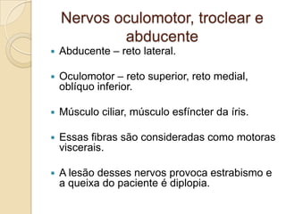 Nervos oculomotor, troclear e
            abducente
   Abducente – reto lateral.

   Oculomotor – reto superior, reto medial,
    oblíquo inferior.

   Músculo ciliar, músculo esfíncter da íris.

   Essas fibras são consideradas como motoras
    viscerais.

   A lesão desses nervos provoca estrabismo e
    a queixa do paciente é diplopia.
 