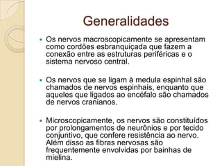 Generalidades
   Os nervos macroscopicamente se apresentam
    como cordões esbranquiçada que fazem a
    conexão entre as estruturas periféricas e o
    sistema nervoso central.

   Os nervos que se ligam à medula espinhal são
    chamados de nervos espinhais, enquanto que
    aqueles que ligados ao encéfalo são chamados
    de nervos cranianos.

   Microscopicamente, os nervos são constituídos
    por prolongamentos de neurônios e por tecido
    conjuntivo, que confere resistência ao nervo.
    Além disso as fibras nervosas são
    frequentemente envolvidas por bainhas de
    mielina.
 