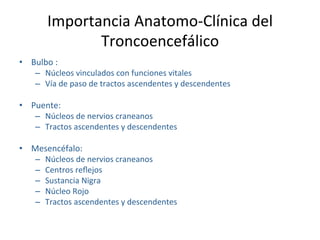 Importancia Anatomo‐Clínica del 
              Troncoencefálico  
•  Bulbo :  
    –  Núcleos vinculados con funciones vitales 
    –  Vía de paso de tractos ascendentes y descendentes 

•  Puente: 
    –  Núcleos de nervios craneanos 
    –  Tractos ascendentes y descendentes  

•  Mesencéfalo:  
    –  Núcleos de nervios craneanos 
    –  Centros reﬂejos 
    –  Sustancia Nigra 
    –  Núcleo Rojo 
    –  Tractos ascendentes y descendentes 
 