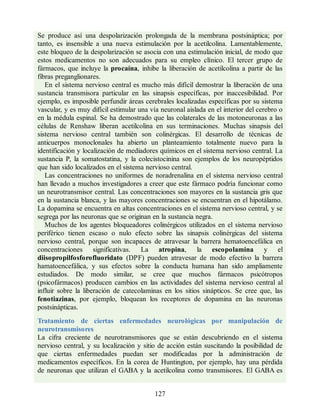 Se produce así una despolarización prolongada de la membrana postsináptica; por
tanto, es insensible a una nueva estimulación por la acetilcolina. Lamentablemente,
este bloqueo de la despolarización se asocia con una estimulación inicial, de modo que
estos medicamentos no son adecuados para su empleo clínico. El tercer grupo de
fármacos, que incluye la procaína, inhibe la liberación de acetilcolina a partir de las
fibras preganglionares.
En el sistema nervioso central es mucho más difícil demostrar la liberación de una
sustancia transmisora particular en las sinapsis específicas, por inaccesibilidad. Por
ejemplo, es imposible perfundir áreas cerebrales localizadas específicas por su sistema
vascular, y es muy difícil estimular una vía neuronal aislada en el interior del cerebro o
en la médula espinal. Se ha demostrado que las colaterales de las motoneuronas a las
células de Renshaw liberan acetilcolina en sus terminaciones. Muchas sinapsis del
sistema nervioso central también son colinérgicas. El desarrollo de técnicas de
anticuerpos monoclonales ha abierto un planteamiento totalmente nuevo para la
identificación y localización de mediadores químicos en el sistema nervioso central. La
sustancia P, la somatostatina, y la colecistocinina son ejemplos de los neuropéptidos
que han sido localizados en el sistema nervioso central.
Las concentraciones no uniformes de noradrenalina en el sistema nervioso central
han llevado a muchos investigadores a creer que este fármaco podría funcionar como
un neurotransmisor central. Las concentraciones son mayores en la sustancia gris que
en la sustancia blanca, y las mayores concentraciones se encuentran en el hipotálamo.
La dopamina se encuentra en altas concentraciones en el sistema nervioso central, y se
segrega por las neuronas que se originan en la sustancia negra.
Muchos de los agentes bloqueadores colinérgicos utilizados en el sistema nervioso
periférico tienen escaso o nulo efecto sobre las sinapsis colinérgicas del sistema
nervioso central, porque son incapaces de atravesar la barrera hematoencefálica en
concentraciones significativas. La atropina, la escopolamina y el
diisopropilfosforofluoridato (DPF) pueden atravesar de modo efectivo la barrera
hamatoencefálica, y sus efectos sobre la conducta humana han sido ampliamente
estudiados. De modo similar, se cree que muchos fármacos psicótropos
(psicofármacos) producen cambios en las actividades del sistema nervioso central al
influir sobre la liberación de catecolaminas en los sitios sinápticos. Se cree que, las
fenotiazinas, por ejemplo, bloquean los receptores de dopamina en las neuronas
postsinápticas.
Tratamiento de ciertas enfermedades neurológicas por manipulación de
neurotransmisores
La cifra creciente de neurotransmisores que se están descubriendo en el sistema
nervioso central, y su localización y sitio de acción están suscitando la posibilidad de
que ciertas enfermedades puedan ser modificadas por la administración de
medicamentos específicos. En la corea de Huntington, por ejemplo, hay una pérdida
de neuronas que utilizan el GABA y la acetilcolina como transmisores. El GABA es
127
ERRNVPHGLFRVRUJ
ERRNVPHGLFRVRUJ
 