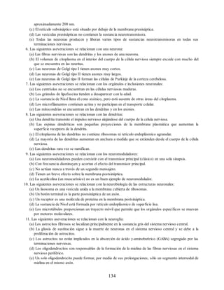 aproximadamente 200 nm.
(c) El retículo subsináptico está situado por debajo de la membrana presináptica.
(d) Las vesículas presinápticas no contienen la sustancia neurotransmisora.
(e) Todas las neuronas producen y liberan varios tipos de sustancias neurotransmisoras en todas sus
terminaciones nerviosas.
6. Las siguientes aseveraciones se relacionan con una neurona:
(a) Las fibras nerviosas son las dendritas y los axones de una neurona.
(b) El volumen de citoplasma en el interior del cuerpo de la célula nerviosa siempre excede con mucho del
que se encuentra en las neuritas.
(c) Las neuronas de Golgi tipo I tienen axones muy cortos.
(d) Las neuronas de Golgi tipo II tienen axones muy largos.
(e) Las neuronas de Golgi tipo II forman las células de Purkinje de la corteza cerebelosa.
7. Las siguientes aseveraciones se relacionan con los orgánulos e inclusiones neuronales:
(a) Los centríolos no se encuentran en las células nerviosas maduras.
(b) Los gránulos de lipofuscina tienden a desaparecer con la edad.
(c) La sustancia de Nissl llena el cono axónico, pero está ausente de otras áreas del citoplasma.
(d) Los microfilamentos contienen actina y no participan en el transporte celular.
(e) Las mitocondrias se encuentran en las dendritas y en los axones.
8. Las siguientes aseveraciones se relacionan con las dendritas:
(a) Una dendrita transmite el impulso nervioso alejándose del cuerpo de la célula nerviosa.
(b) Las espinas dendríticas son pequeñas proyecciones de la membrana plasmática que aumentan la
superficie receptora de la dendrita.
(c) El citoplasma de las dendritas no contiene ribosomas ni retículo endoplásmico agranular.
(d) La mayoría de las dendritas aumentan en anchura a medida que se extienden desde el cuerpo de la célula
nerviosa.
(e) Las dendritas rara vez se ramifican.
9. Las siguientes aseveraciones se relacionan con los neuromoduladores:
(a) Los neuromoduladores pueden coexistir con el transmisor principal (clásico) en una sola sinapsis.
(b) Con frecuencia disminuyen y acortan el efecto del transmisor principal.
(c) No actúan nunca a través de un segundo mensajero.
(d) Tienen un breve efecto sobre la membrana postsináptica.
(e) La acetilcolina (un muscarínico) no es un buen ejemplo de neuromodulador.
10. Las siguientes aseveraciones se relacionan con la neurobiología de las estructuras neuronales:
(a) Un lisosoma es una vesícula unida a la membrana cubierta de ribosomas.
(b) Un botón terminal es la parte postsináptica de un axón.
(c) Un receptor es una molécula de proteína en la membrana postsináptica.
(d) La sustancia de Nissl está formada por retículo endoplásmico de superficie lisa.
(e) Los microtúbulos proporcionan un trayecto móvil que permite que los orgánulos específicos se muevan
por motores moleculares.
11. Las siguientes aseveraciones se relacionan con la neuroglía:
(a) Los astrocitos fibrosos se localizan principalmente en la sustancia gris del sistema nervioso central.
(b) La gliosis de sustitución sigue a la muerte de neuronas en el sistema nervioso central y se debe a la
proliferación de astrocitos.
(c) Los astrocitos no están implicados en la absorción de ácido γ-aminobutírico (GABA) segregado por las
terminaciones nerviosas.
(d) Los oligodendrocitos son responsables de la formación de la mielina de las fibras nerviosas en el sistema
nervioso periférico.
(e) Un solo oligodendrocito puede formar, por medio de sus prolongaciones, sólo un segmento internodal de
mielina en el mismo axón.
134
ERRNVPHGLFRVRUJ
ERRNVPHGLFRVRUJ
 