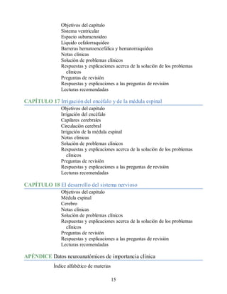 Objetivos del capítulo
Sistema ventricular
Espacio subaracnoideo
Líquido cefalorraquídeo
Barreras hematoencefálica y hematorraquídea
Notas clínicas
Solución de problemas clínicos
Respuestas y explicaciones acerca de la solución de los problemas
clínicos
Preguntas de revisión
Respuestas y explicaciones a las preguntas de revisión
Lecturas recomendadas
CAPÍTULO 17 Irrigación del encéfalo y de la médula espinal
Objetivos del capítulo
Irrigación del encéfalo
Capilares cerebrales
Circulación cerebral
Irrigación de la médula espinal
Notas clínicas
Solución de problemas clínicos
Respuestas y explicaciones acerca de la solución de los problemas
clínicos
Preguntas de revisión
Respuestas y explicaciones a las preguntas de revisión
Lecturas recomendadas
CAPÍTULO 18 El desarrollo del sistema nervioso
Objetivos del capítulo
Médula espinal
Cerebro
Notas clínicas
Solución de problemas clínicos
Respuestas y explicaciones acerca de la solución de los problemas
clínicos
Preguntas de revisión
Respuestas y explicaciones a las preguntas de revisión
Lecturas recomendadas
APÉNDICE Datos neuroanatómicos de importancia clínica
Índice alfabético de materias
15
ERRNVPHGLFRVRUJ
ERRNVPHGLFRVRUJ
 