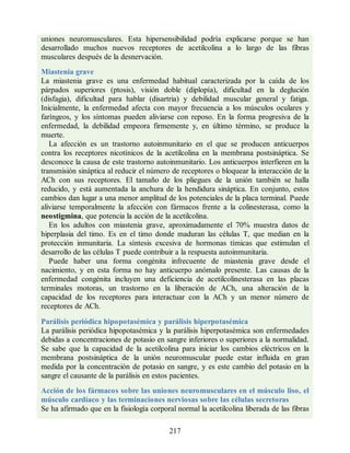uniones neuromusculares. Esta hipersensibilidad podría explicarse porque se han
desarrollado muchos nuevos receptores de acetilcolina a lo largo de las fibras
musculares después de la desnervación.
Miastenia grave
La miastenia grave es una enfermedad habitual caracterizada por la caída de los
párpados superiores (ptosis), visión doble (diplopía), dificultad en la deglución
(disfagia), dificultad para hablar (disartria) y debilidad muscular general y fatiga.
Inicialmente, la enfermedad afecta con mayor frecuencia a los músculos oculares y
faríngeos, y los síntomas pueden aliviarse con reposo. En la forma progresiva de la
enfermedad, la debilidad empeora firmemente y, en último término, se produce la
muerte.
La afección es un trastorno autoinmunitario en el que se producen anticuerpos
contra los receptores nicotínicos de la acetilcolina en la membrana postsináptica. Se
desconoce la causa de este trastorno autoinmunitario. Los anticuerpos interfieren en la
transmisión sináptica al reducir el número de receptores o bloquear la interacción de la
ACh con sus receptores. El tamaño de los pliegues de la unión también se halla
reducido, y está aumentada la anchura de la hendidura sináptica. En conjunto, estos
cambios dan lugar a una menor amplitud de los potenciales de la placa terminal. Puede
aliviarse temporalmente la afección con fármacos frente a la colinesterasa, como la
neostigmina, que potencia la acción de la acetilcolina.
En los adultos con miastenia grave, aproximadamente el 70% muestra datos de
hiperplasia del timo. Es en el timo donde maduran las células T, que median en la
protección inmunitaria. La síntesis excesiva de hormonas tímicas que estimulan el
desarrollo de las células T puede contribuir a la respuesta autoinmunitaria.
Puede haber una forma congénita infrecuente de miastenia grave desde el
nacimiento, y en esta forma no hay anticuerpo anómalo presente. Las causas de la
enfermedad congénita incluyen una deficiencia de acetilcolinesterasa en las placas
terminales motoras, un trastorno en la liberación de ACh, una alteración de la
capacidad de los receptores para interactuar con la ACh y un menor número de
receptores de ACh.
Parálisis periódica hipopotasémica y parálisis hiperpotasémica
La parálisis periódica hipopotasémica y la parálisis hiperpotasémica son enfermedades
debidas a concentraciones de potasio en sangre inferiores o superiores a la normalidad.
Se sabe que la capacidad de la acetilcolina para iniciar los cambios eléctricos en la
membrana postsináptica de la unión neuromuscular puede estar influida en gran
medida por la concentración de potasio en sangre, y es este cambio del potasio en la
sangre el causante de la parálisis en estos pacientes.
Acción de los fármacos sobre las uniones neuromusculares en el músculo liso, el
músculo cardíaco y las terminaciones nerviosas sobre las células secretoras
Se ha afirmado que en la fisiología corporal normal la acetilcolina liberada de las fibras
217
ERRNVPHGLFRVRUJ
ERRNVPHGLFRVRUJ
 