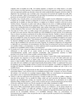 colgando sobre el respaldo de la silla. A la mañana siguiente, se despertó con cefalea intensa y no podía
mover el brazo ni la mano derechos. En la exploración en el servicio de urgencias se observó que el paciente
tenía una importante parálisis que afectaba a ramas del cordón medial del plexo braquial y del nervio radial. El
diagnóstico fue neuropraxia, que se produjo como consecuencia de la presión del respaldo de la silla sobre
los nervios afectados. ¿Qué es la neuropraxia? ¿En qué difiere la axonotmesis de la neurotmesis? ¿Cuál es el
pronóstico de este paciente? ¿Cómo trataría usted este caso?
11. Un político muy conocido asistía a un acontecimiento público cuando un joven súbitamente se acercó a él y
le disparó por la espalda. Durante la exploración en el servicio de urgencias, se observó que la bala había
penetrado por la espalda con dirección oblicua y se alojaba en el conducto vertebral a nivel de la octava
vértebra torácica. El paciente no podía sentir nada por debajo de este nivel y se hallaba paralizado desde la
cintura hacia abajo. En la intervención quirúrgica se llevó a cabo una laminectomía y se extrajo la bala. Se
observó una considerable lesión en la médula espinal. ¿Qué cambios tienen lugar en la médula espinal cuando
resultan dañadas las fibras nerviosas? ¿Tiene lugar la regeneración en el sistema nervioso central?
12. Una mujer de 18 años visitó a su médico porque tenía quemaduras, que no había sentido, en las puntas de
los dedos de la mano derecha. Mencionó también que sentía debilidad de la mano derecha. En la exploración
física se observó una intensa cicatrización de los dedos de la mano derecha. También se observó una atrofia
evidente de los pequeños músculos de la mano derecha. La exploración de las modalidades sensitivas de la
piel de la totalidad del cuerpo de la paciente mostró una pérdida de la sensibilidad termoalgésica de la parte
distal del miembro superior derecho. Tenía disminución de la sensibilidad termoalgésica en la mano izquierda.
Se demostró debilidad muscular definitiva en los pequeños músculos de la mano derecha, y también se
observó algo de debilidad en los músculos de la mano izquierda. Se estableció el diagnóstico de siringomielia.
a) Aplicando sus conocimientos de neuroanatomía, describa el tipo de terminaciones nerviosas sensitivas que
son sensibles al dolor y a la temperatura. b) ¿Cómo exploraría usted a un paciente para determinar si presenta
pérdida de la sensibilidad cutánea al dolor y a la temperatura?
13. Un hombre de 35 años, al pasar por delante de unos obreros que estaban cavando un agujero en la carretera,
súbitamente se dio cuenta de un cuerpo extraño en el ojo izquierdo. Dado que la córnea es
extraordinariamente sensible, sentía molestias considerables. ¿Qué terminaciones sensitivas se hallan
presentes en la córnea? ¿Es la córnea sensible a estímulos distintos al dolor?
14. Un hombre de 60 años acudió a su médico porque en los últimos 3 meses había estado experimentando un
dolor punzante muy angustioso en la parte media del lado derecho de la cara. Este dolor podía tener una
duración de unos segundos, pero se repetía varias veces. «El dolor es lo peor que haya experimentado
nunca», le dijo al médico. Había observado particularmente que una corriente de aire frío en la cara o tocar
unos pelos del cuero cabelludo en la región temporal podía desencadenar el dolor. La exploración física puso
de manifiesto que no había pérdida sensitiva ni motora del nervio trigémino. Se estableció el diagnóstico de
neuralgia del trigémino. Empleando sus conocimientos de neuroanatomía, explique por qué el pelo es tan
sensible al tacto.
15. Un hombre de 50 años fue diagnosticado de tabes dorsal. En la exploración física había muchos signos de
enfermedad sifilítica, como ausencia total a la sensibilidad profunda al dolor. Al apretar con fuerza el tendón
del calcáneo o los testículos no se produjo respuesta alguna. Utilice sus conocimientos de neuroanatomía
para explicar cómo se experimenta habitualmente la sensibilidad al dolor profundo.
16. Al llevar a cabo una exploración física del paciente, el médico le pidió que cruzase las rodillas y relajase los
músculos de las piernas. Con un martillo de reflejos realizó una suave percusión del ligamento rotuliano
izquierdo que inmediatamente produjo una extensión parcial involuntaria de la articulación de la rodilla
izquierda (reflejo rotuliano positivo). ¿Cómo recibe el sistema nervioso central la información nerviosa desde
el músculo cuádriceps femoral con el fin de responder de modo reflejo extendiendo la rodilla?
17. Un hombre de 55 años padecía sífilis de la médula espinal con los síntomas y signos característicos de la
tabes dorsal. Había experimentado dolores punzantes intensos en el abdomen y en las piernas durante los
últimos 6 meses. Cuando se le pidió que caminara, se observó que el paciente aumentaba la base de
sustentación, golpeando los pies contra el suelo. ¿Cómo exploraría la capacidad del paciente para percibir la
posición de las extremidades inferiores y la sensibilidad vibratoria? Utilice sus conocimientos de
neuroanatomía para explicar cómo una persona sana es capaz de percibir la posición de las extremidades y
detectar las vibraciones.
225
ERRNVPHGLFRVRUJ
ERRNVPHGLFRVRUJ
 