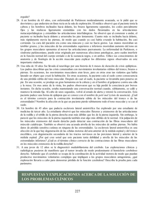 erguido?
28. A un hombre de 63 años, con enfermedad de Parkinson moderadamente avanzada, se le pidió que se
desvistiera y que anduviera en línea recta en la sala de exploración. El médico observó que el paciente tenía la
cabeza y los hombros inclinados hacia delante, los brazos ligeramente separados, los codos parcialmente
fijos y las muñecas ligeramente extendidas con los dedos flexionados en las articulaciones
metacarpofalángicas y extendidas las articulaciones interfalángicas. Se observó que al comenzar a andar, el
paciente se inclinaba hacia delante y arrastraba los pies lentamente. Cuanto más se inclinaba hacia delante,
más rápidamente movía las piernas, de modo que cuando ya casi había cruzado la habitación, iba casi
corriendo. La cara del paciente era como una máscara y casi no hacía gestos. Las manos mostraban un
temblor grueso, y los músculos de las extremidades superiores e inferiores mostraban aumento del tono en
los grupos musculares oponentes al mover las articulaciones pasivamente. La enfermedad de Parkinson, o
síndrome parkinsoniano, puede estar originada por numerosas afecciones patológicas, pero suelen interferir
en la función normal del cuerpo estriado o de la sustancia negra, o en ambos. Utilice sus conocimientos de
anatomía y de fisiología de la acción muscular para explicar los diferentes signos observados en este
importante síndrome.
29. Una niña de 10 años fue llevada al neurólogo por una historia de 6 meses de duración de crisis epilépticas.
Los padres describían que las crisis comenzaban con movimientos involuntarios súbitos del tronco, brazos o
piernas. En ocasiones, los movimientos musculares eran leves, pero en otras eran tan violentos que había
lanzado un objeto que cruzó la habitación. En otras ocasiones, la paciente caía al suelo como consecuencia
de una pérdida súbita del tono muscular. Después de caer al suelo, la paciente se levantaba para ponerse en
pie. En una ocasión, se produjo un gran hematoma en la cabeza y en el hombro al golpearse contra una silla
y la mesa. Un mes antes de la visita, los padres observaron que su hija perdió la consciencia por breves
instantes. En dicha ocasión, estaba manteniendo una conversación normal cuando, súbitamente, se calló y
mantuvo la mirada fija. Al cabo de unos segundos, volvió al estado de alerta y retomó la conversación. Esta
paciente padece una forma de epilepsia que se conoce con el nombre de petit mal (crisis de ausencia). ¿Cuál
es el término correcto para la contracción involuntaria súbita de los músculos del tronco o de las
extremidades? Nombre la afección en la que un paciente pierde súbitamente todo el tono muscular y se cae al
suelo.
30. Un hombre de 45 años que padecía esclerosis lateral amiotrófica fue explorado por una estudiante de
medicina de tercer año. La estudiante observó que los músculos flexores y extensores de las articulaciones
de la rodilla y el tobillo de la pierna derecha eran más débiles que los de la pierna izquierda. Sin embargo, le
pareció que los músculos de la pierna izquierda también eran algo más débiles de lo normal. Ala palpación de
los músculos extensores del muslo derecho pudo detectar una contracción de las fibras musculares del
músculo cuádriceps. También se observó una acusada atrofia de los músculos de ambas piernas. No había
datos de pérdida sensitiva cutánea en ninguna de las extremidades. La esclerosis lateral amiotrófica es una
afección en la que hay degeneración de las células motoras del asta anterior de la médula espinal y del tronco
encefálico, con degeneración secundaria de los tractos nerviosos en las porciones lateral y anterior de la
médula espinal. ¿Por qué cree usted que este paciente tenía debilidad y atrofia de los músculos de las
extremidades inferiores? ¿Cuál es el término clínico correcto de las contracciones de las fibras musculares
en los músculos extensores de la rodilla derecha?
31. A una joven de 12 años se le diagnosticó meduloblastoma del cerebelo. Las exploraciones clínicas y
radiológicas pusieron de manifiesto que el tumor invadía de modo predominante el hemisferio cerebeloso
derecho. Sabiendo que el cerebelo se ocupa de la coordinación de la actividad motora de modo que puedan
producirse movimientos voluntarios complejos que impliquen a los grupos musculares antagonistas, ¿qué
exploración llevaría a cabo para demostrar pérdida de la función cerebelosa? Describa la prueba para cada
parámetro.
RESPUESTAS YEXPLICACIONES ACERCA DE LA SOLUCIÓN DE
LOS PROBLEMAS CLÍNICOS
227
ERRNVPHGLFRVRUJ
ERRNVPHGLFRVRUJ
 
