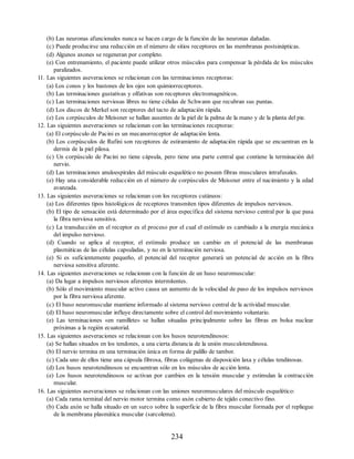(b) Las neuronas afuncionales nunca se hacen cargo de la función de las neuronas dañadas.
(c) Puede producirse una reducción en el número de sitios receptores en las membranas postsinápticas.
(d) Algunos axones se regeneran por completo.
(e) Con entrenamiento, el paciente puede utilizar otros músculos para compensar la pérdida de los músculos
paralizados.
11. Las siguientes aseveraciones se relacionan con las terminaciones receptoras:
(a) Los conos y los bastones de los ojos son quimiorreceptores.
(b) Las terminaciones gustativas y olfativas son receptores electromagnéticos.
(c) Las terminaciones nerviosas libres no tiene células de Schwann que recubran sus puntas.
(d) Los discos de Merkel son receptores del tacto de adaptación rápida.
(e) Los corpúsculos de Meissner se hallan ausentes de la piel de la palma de la mano y de la planta del pie.
12. Las siguientes aseveraciones se relacionan con las terminaciones receptoras:
(a) El corpúsculo de Pacini es un mecanorreceptor de adaptación lenta.
(b) Los corpúsculos de Rufini son receptores de estiramiento de adaptación rápida que se encuentran en la
dermis de la piel pilosa.
(c) Un corpúsculo de Pacini no tiene cápsula, pero tiene una parte central que contiene la terminación del
nervio.
(d) Las terminaciones anuloespirales del músculo esquelético no poseen fibras musculares intrafusales.
(e) Hay una considerable reducción en el número de corpúsculos de Meissner entre el nacimiento y la edad
avanzada.
13. Las siguientes aseveraciones se relacionan con los receptores cutáneos:
(a) Los diferentes tipos histológicos de receptores transmiten tipos diferentes de impulsos nerviosos.
(b) El tipo de sensación está determinado por el área específica del sistema nervioso central por la que pasa
la fibra nerviosa sensitiva.
(c) La transducción en el receptor es el proceso por el cual el estímulo es cambiado a la energía mecánica
del impulso nervioso.
(d) Cuando se aplica al receptor, el estímulo produce un cambio en el potencial de las membranas
plasmáticas de las células capsuladas, y no en la terminación nerviosa.
(e) Si es suficientemente pequeño, el potencial del receptor generará un potencial de acción en la fibra
nerviosa sensitiva aferente.
14. Las siguientes aseveraciones se relacionan con la función de un huso neuromuscular:
(a) Da lugar a impulsos nerviosos aferentes intermitentes.
(b) Sólo el movimiento muscular activo causa un aumento de la velocidad de paso de los impulsos nerviosos
por la fibra nerviosa aferente.
(c) El huso neuromuscular mantiene informado al sistema nervioso central de la actividad muscular.
(d) El huso neuromuscular influye directamente sobre el control del movimiento voluntario.
(e) Las terminaciones «en ramillete» se hallan situadas principalmente sobre las fibras en bolsa nuclear
próximas a la región ecuatorial.
15. Las siguientes aseveraciones se relacionan con los husos neurotendinosos:
(a) Se hallan situados en los tendones, a una cierta distancia de la unión musculotendinosa.
(b) El nervio termina en una terminación única en forma de palillo de tambor.
(c) Cada uno de ellos tiene una cápsula fibrosa, fibras colágenas de disposición laxa y células tendinosas.
(d) Los husos neurotendinosos se encuentran sólo en los músculos de acción lenta.
(e) Los husos neurotendinosos se activan por cambios en la tensión muscular y estimulan la contracción
muscular.
16. Las siguientes aseveraciones se relacionan con las uniones neuromusculares del músculo esquelético:
(a) Cada rama terminal del nervio motor termina como axón cubierto de tejido conectivo fino.
(b) Cada axón se halla situado en un surco sobre la superficie de la fibra muscular formada por el repliegue
de la membrana plasmática muscular (sarcolema).
234
ERRNVPHGLFRVRUJ
ERRNVPHGLFRVRUJ
 