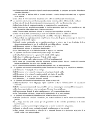 (c) Al haber causado la despolarización de la membrana postsináptica, se reabsorbe acetilcolina al interior de
la terminación axónica.
(d) La acetilcolina es liberada desde la terminación axónica cuando el impulso nervioso deja el segmento
inicial del axón.
(e) Las células de Schwann forman el suelo del surco sobre la superficie de la fibra muscular.
17. Las siguientes aseveraciones se relacionan con las uniones neuromusculares del músculo liso cardíaco:
(a) En el músculo liso, la fibra nerviosa autónoma ejerce control sobre una fibra muscular única.
(b) En el músculo liso, la onda de contracción no pasa de una fibra muscular a otra.
(c) En el músculo liso, la onda de contracción se disemina lentamente desde una fibra muscular a otra por
los desmosomas y las uniones intercelulares comunicantes.
(d) Las fibras nerviosas autónomas terminan en el músculo liso como fibras amielínicas.
(e) En el sitio de la unión neuromuscular, el axón está totalmente rodeado de células de Schwann.
18. Las siguientes aseveraciones se relacionan con la sensibilidad cutánea y los dermatomas:
(a) Para producir una región de anestesia completa en el tronco, han de quedar lesionados por lo menos tres
segmentos de la médula espinal.
(b) Cuando resultan seccionados nervios raquídeos contiguos, se observa que el área de pérdida táctil es
siempre más pequeña que el área de pérdida de la sensibilidad dolorosa y térmica.
(c) El dermatoma presente en el lado interno de la muñeca es C5.
(d) El dermatoma presente en la punta del hombro es C2.
(e) Los dermatomas para las extremidades tienen un trayecto casi horizontal.
19. Las siguientes aseveraciones se relacionan con los reflejos musculares:
(a) El reflejo bicipital afecta a los segmentos C5-6 de la médula espinal.
(b) El reflejo tricipital implica al segmento T1 de la médula espinal.
(c) El reflejo rotuliano implica a los segmentos L5-S1 de la médula espinal.
(d) Un tumor que ejerza presión sobre los segmentos lumbares segundo, tercero y cuarto de la médula
espinal probablemente interferirá sobre el reflejo aquíleo.
(e) Los reflejos cutaneoabdominales implican los segmentos T3-5 de la médula espinal.
20. Las siguientes aseveraciones se relacionan con los dermatomas del tronco y de las extremidades inferiores:
(a) El dermatoma T8 incluye la piel del ombligo.
(b) El dermatoma L5 se sitúa en la cara externa de la articulación de la rodilla.
(c) El dermatoma L2 se sitúa en la cara interna de la articulación de la rodilla.
(d) El dermatoma S2 tiene un trayecto a lo largo de la cara externa del pie.
(e) El dermatoma L1 se sitúa en el ligamento inguinal.
21. Las siguientes aseveraciones se relacionan con la inervación muscular:
(a) Una unidad motora consta del ganglio espinal y de todos los husos neuromusculares con los que está
conectado.
(b) En los pequeños músculos de la mano, una fibra nerviosa inerva un gran número de fibras musculares.
(c) Los husos neurotendinosos están inervados por fibras nerviosas amielínicas.
(d) El tono muscular depende de la integridad de un arco reflejo monosináptico simple.
(e) Las fibras motoras eferentes γ inervan las fibras extrafusales de un huso muscular.
22. Las siguientes aseveraciones se relacionan con la acción del músculo esquelético:
(a) Cuando un músculo comienza a contraerse, las unidades motoras de mayor tamaño son estimuladas
primero.
(b) La fatiga muscular está causada por el agotamiento de las vesículas presinápticas en la unión
neuromuscular.
(c) Cuando se contrae un músculo principal agonista, se inhiben los músculos antagonistas.
(d) Cuando un músculo resulta paralizado, no pierde inmediatamente su tono normal.
(e) Para paralizar completamente un músculo, no es necesario destruir varios segmentos adyacentes de la
médula espinal o sus raíces nerviosas.
235
ERRNVPHGLFRVRUJ
ERRNVPHGLFRVRUJ
 