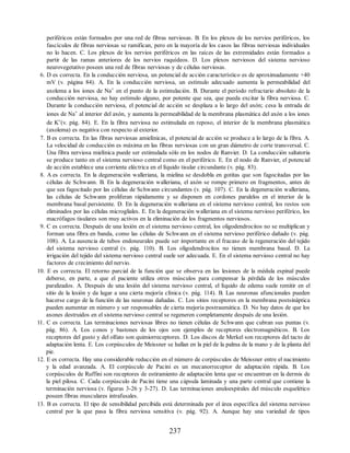 periféricos están formados por una red de fibras nerviosas. B. En los plexos de los nervios periféricos, los
fascículos de fibras nerviosas se ramifican, pero en la mayoría de los casos las fibras nerviosas individuales
no lo hacen. C. Los plexos de los nervios periféricos en las raíces de las extremidades están formados a
partir de las ramas anteriores de los nervios raquídeos. D. Los plexos nerviosos del sistema nervioso
neurovegetativo poseen una red de fibras nerviosas y de células nerviosas.
6. D es correcta. En la conducción nerviosa, un potencial de acción característico es de aproximadamente +40
mV (v. página 84). A. En la conducción nerviosa, un estímulo adecuado aumenta la permeabilidad del
axolema a los iones de Na+ en el punto de la estimulación. B. Durante el período refractario absoluto de la
conducción nerviosa, no hay estímulo alguno, por potente que sea, que pueda excitar la fibra nerviosa. C.
Durante la conducción nerviosa, el potencial de acción se desplaza a lo largo del axón; cesa la entrada de
iones de Na+ al interior del axón, y aumenta la permeabilidad de la membrana plasmática del axón a los iones
de K+(v. pág. 84). E. En la fibra nerviosa no estimulada en reposo, el interior de la membrana plasmática
(axolema) es negativa con respecto al exterior.
7. B es correcta. En las fibras nerviosas amielínicas, el potencial de acción se produce a lo largo de la fibra. A.
La velocidad de conducción es máxima en las fibras nerviosas con un gran diámetro de corte transversal. C.
Una fibra nerviosa mielínica puede ser estimulada sólo en los nodos de Ranvier. D. La conducción saltatoria
se produce tanto en el sistema nervioso central como en el periférico. E. En el nodo de Ranvier, el potencial
de acción establece una corriente eléctrica en el líquido tisular circundante (v. pág. 83).
8. A es correcta. En la degeneración walleriana, la mielina se desdobla en gotitas que son fagocitadas por las
células de Schwann. B. En la degeneración walleriana, el axón se rompe primero en fragmentos, antes de
que sea fagocitado por las células de Schwann circundantes (v. pág. 107). C. En la degeneración walleriana,
las células de Schwann proliferan rápidamente y se disponen en cordones paralelos en el interior de la
membrana basal persistente. D. En la degeneración walleriana en el sistema nervioso central, los restos son
eliminados por las células microgliales. E. En la degeneración walleriana en el sistema nervioso periférico, los
macrófagos tisulares son muy activos en la eliminación de los fragmentos nerviosos.
9. C es correcta. Después de una lesión en el sistema nervioso central, los oligodendrocitos no se multiplican y
forman una fibra en banda, como las células de Schwann en el sistema nervioso periférico dañado (v. pág.
108). A. La ausencia de tubos endoneurales puede ser importante en el fracaso de la regeneración del tejido
del sistema nervioso central (v. pág. 110). B. Los oligodendrocitos no tienen membrana basal. D. La
irrigación del tejido del sistema nervioso central suele ser adecuada. E. En el sistema nervioso central no hay
factores de crecimiento del nervio.
10. E es correcta. El retorno parcial de la función que se observa en las lesiones de la médula espinal puede
deberse, en parte, a que el paciente utiliza otros músculos para compensar la pérdida de los músculos
paralizados. A. Después de una lesión del sistema nervioso central, el líquido de edema suele remitir en el
sitio de la lesión y da lugar a una cierta mejoría clínica (v. pág. 114). B. Las neuronas afuncionales pueden
hacerse cargo de la función de las neuronas dañadas. C. Los sitios receptores en la membrana postsináptica
pueden aumentar en número y ser responsables de cierta mejoría postraumática. D. No hay datos de que los
axones destruidos en el sistema nervioso central se regeneren completamente después de una lesión.
11. C es correcta. Las terminaciones nerviosas libres no tienen células de Schwann que cubran sus puntas (v.
pág. 86). A. Los conos y bastones de los ojos son ejemplos de receptores electromagnéticos. B. Los
receptores del gusto y del olfato son quimiorreceptores. D. Los discos de Merkel son receptores del tacto de
adaptación lenta. E. Los corpúsculos de Meissner se hallan en la piel de la palma de la mano y de la planta del
pie.
12. E es correcta. Hay una considerable reducción en el número de corpúsculos de Meissner entre el nacimiento
y la edad avanzada. A. El corpúsculo de Pacini es un mecanorreceptor de adaptación rápida. B. Los
corpúsculos de Ruffini son receptores de estiramiento de adaptación lenta que se encuentran en la dermis de
la piel pilosa. C. Cada corpúsculo de Pacini tiene una cápsula laminada y una parte central que contiene la
terminación nerviosa (v. figuras 3-26 y 3-27). D. Las terminaciones anuloespirales del músculo esquelético
poseen fibras musculares intrafusales.
13. B es correcta. El tipo de sensibilidad percibida está determinada por el área específica del sistema nervioso
central por la que pasa la fibra nerviosa sensitiva (v. pág. 92). A. Aunque hay una variedad de tipos
237
ERRNVPHGLFRVRUJ
ERRNVPHGLFRVRUJ
 