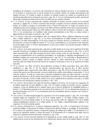 histológicos de receptores, sus nervios sólo transmiten los mismos impulsos nerviosos. C. La transducción
en el receptor es el proceso por el cual la energía de un estímulo cambia a la energía electroquímica del
impulso nervioso. D. Cuando se aplica al receptor, el estímulo produce un cambio en el potencial de la
membrana plasmática de la terminación nerviosa (v. pág. 92). E. Si es lo suficientemente grande, el potencial
del receptor generará un potencial de acción en la fibra nerviosa sensitiva aferente.
14. C es correcta. El huso neuromuscular mantiene informado al sistema nervioso central de la actividad
muscular (v. página 93). A. El huso neuromuscular da lugar a impulsos nerviosos aferentes durante todo el
tiempo. B. Cuando se produce un movimiento activo o pasivo del músculo, se origina un aumento de la
velocidad de paso de los impulsos nerviosos en las fibras nerviosas aferentes de los husos neuromusculares.
D. El huso neuromuscular influye de modo indirecto sobre el control del movimiento voluntario (v. pág.
167). E. Las terminaciones «en ramillete» están situadas principalmente en las fibras en cadena nuclear a
alguna distancia de la región ecuatorial (v. fig. 3-28).
15. C es correcta. Cada huso neurotendinoso tiene una cápsula fibrosa, fibras colágenas dispuestas de modo
laxo y células tendinosas (v. pág. 94). A. Los husos neurotendinosos se hallan situados en los tendones
próximos a la unión neurotendinosa. B. El nervio termina en el interior del huso al ramificarse, y acaba en
terminaciones en forma de palillo de tambor. D. Los husos neurotendinosos se encuentran en los músculos
de acción rápida y lenta. E. El huso neurotendinoso se activa por cambios en la tensión muscular e inhibe la
contracción muscular.
16. B es correcta. En la unión neuromuscular, cada axón se halla situado en un surco de la superficie de la fibra
muscular formado por el repliegue de la membrana plasmática muscular (sarcolema) (v. fig. 3-32). A. En la
unión neuromuscular, cada rama terminal del nervio motor termina como un axón desnudo. C. Una vez
causada la despolarización de la membrana postsináptica, la acetilcolina se hidroliza inmediatamente en la
hendidura sináptica por acción de la acetilcolinesterasa (v. pág. 98). D. La acetilcolina es liberada desde la
terminación axónica cuando el impulso nervioso alcanza la unión neuromuscular. E. En la unión
neuromuscular, las células de Schwann forman un casquete o techo para el surco en la superficie de la fibra
muscular.
17. D es correcta. Las fibras nerviosas neurovegetativas terminan en fibras musculares lisas como fibras
amielínicas (v. pág. 99). A. En las uniones neuromusculares del músculo liso, la fibra nerviosa
neurovegetativa ejerce control sobre varias fibras musculares (v. pág. 99). B. En el músculo liso, la onda de
contracción pasa de una fibra muscular a otra por medio de las uniones intercelulares comunicantes. C. En el
músculo cardíaco, la onda de contracción se disemina rápidamente desde una fibra muscular a otra por
medio de desmosomas y de las uniones intercelulares comunicantes. E. En el sitio de la unión neuromuscular
que afecta al músculo, el axón se halla situado en un surco superficial de la superficie muscular, y la célula
de Schwann está retraída para exponer el axolema (v. fig. 3-36).
18. A es correcta. Para producir una región de anestesia completa en el tronco, por lo menos tres segmentos de
la médula espinal han de estar dañados (v. pág. 118). B. Cuando resultan seccionados nervios raquídeos
contiguos, el área de pérdida táctil es siempre mayor que el área de pérdida de la sensibilidad dolorosa y
térmica. C. El dermatoma presente en la cara interna de la muñeca es C8. D. Los dermatomas presentes en
la punta del hombro son C3-4. E. Los dermatomas para las extremidades tienen un trayecto casi vertical (v.
figs. 3-38 y 3-39).
19. A es correcta. El reflejo bicipital implica los segmentos C5-6 de la médula espinal (v. pág. 101). B. El reflejo
tricipital implica los segmentos C6-7 y C8 de la médula espinal. C. El reflejo rotuliano implica a los
segmentos L2-4 de la médula espinal. D. Un tumor que presione sobre los segmentos S1-2 de la médula
espinal probablemente interfiera en el reflejo aquíleo. E. Los reflejos cutaneoabdominales implican a los
segmentos T6-12 de la médula espinal.
20. E es correcta. El dermatoma L1 se sitúa en el ligamento inguinal (v. fig. 3-38). A. El dermatoma T10 incluye
la piel del ombligo; el dermatoma T8 implica a la piel entre la apófisis xifoides y el ombligo. B. El dermatoma
L5 se sitúa en las superficies anterior y externa de la pierna, por debajo de la rodilla. C. El dermatoma L2 se
sitúa en las superficies anterior y externa del muslo. D. El dermatoma S2 se extiende hacia abajo, hasta la
mitad de la superficie posterior del muslo y la pierna (v. fig. 3-39).
21. D es correcta. El tono muscular depende de la integridad de un arco reflejo simple (v. pág. 103). A. Una
unidad motora consta de una motoneurona en la columna gris anterior (asta) de la médula espinal y de todas
238
ERRNVPHGLFRVRUJ
ERRNVPHGLFRVRUJ
 