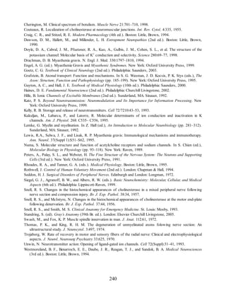 Cherington, M. Clinical spectrum of botulism. Muscle Nerve 21:701–710, 1998.
Couteaux, R. Localization of cholinesterase at neuromuscular junctions. Int. Rev. Cytol. 4:335, 1955.
Craig, C. R., and Stitzel, R. E. Modern Pharmacology (4th ed.). Boston: Little, Brown, 1994.
Dawson, D. M., Hallett, M., and Millender, L. H. Entrapment Neuropathies (2nd ed.). Boston: Little, Brown,
1990.
Doyle, D. A., Cabral, J. M., Pfuetzner, R. A., Kuo, A., Gulbis, J. M., Cohen, S. L., et al. The structure of the
potassium channel: Molecular basis of K+ conduction and selectivity. Science 280:69–77, 1998.
Drachman, D. B. Myasthenia gravis. N. Engl. J. Med. 330:1797–1810, 1994.
Engel, A. G. (ed.). Myasthenia Gravis and Myasthenic Syndromes. New Y
ork: Oxford University Press, 1999.
Goetz, C. G. Textbook of Clinical Neurology (2nd ed.). Philadelphia: Saunders, 2003.
Grafstein, B. Axonal transport: Function and mechanisms. In S. G. Waxman, J. D. Kocsis, P. K. Stys (eds.), The
Axon: Structure, Function and Pathophysiology (pp. 185–199). New Y
ork: Oxford University Press, 1995.
Guyton, A. C., and Hall, J. E. Textbook of Medical Physiology (10th ed.). Philadelphia: Saunders, 2000.
Haines, D. E. Fundamental Neuroscience (2nd ed.). Philadelphia: Churchill Livingstone, 2002.
Hille, B. Ionic Channels of Excitable Membranes (2nd ed.). Sunderland, MA: Sinauer, 1992.
Katz, P. S. Beyond Neurotransmission: Neuromodulation and Its Importance for Information Processing. New
Y
ork: Oxford University Press, 1999.
Kelly, R. B. Storage and release of neurotransmitters. Cell 72/7210:43–53, 1993.
Kukuljan, M., Labarca, P., and Latorre, R. Molecular determinants of ion conduction and inactivation in K
channels. Am. J. Physiol. 268: C535– C556, 1995.
Lemke, G. Myelin and myelination. In Z. Hall (ed.), An Introduction to Molecular Neurobiology (pp. 281–312).
Sunderland, MA: Sinauer, 1992.
Lewis, R.A., Selwa, J. F., and Lisak, R. P. Myasthenia gravis: Immunological mechanisms and immunotherapy.
Ann. Neurol. 37(Suppl 1):S51–S62, 1995.
Numa, S. Molecular structure and function of acetylcholine receptors and sodium channels. In S. Chien (ed.),
Molecular Biology in Physiology (pp. 93–118). New Y
ork: Raven, 1989.
Peters, A., Palay, S. L., and Webster, H. The Fine Structure of the Nervous System: The Neurons and Supporting
Cells (3rd ed.). New Y
ork: Oxford University Press, 1991.
Rhoades, R. A., and Tanner, G. A. (eds.). Medical Physiology. Boston: Little, Brown, 1995.
Rothwell, J. Control of Human Voluntary Movement (2nd ed.). London: Chapman  Hall, 1994.
Seddon, H. J. Surgical Disorders of Peripheral Nerves. Edinburgh and London: Longman, 1972.
Siegel, G. J., Agranoff, B. W., and Albers, R. W. (eds.). Basic Neurochemistry: Molecular, Cellular, and Medical
Aspects (6th ed.). Philadelphia: Lippincott-Raven, 1999.
Snell, R. S. Changes in the histochemical appearances of cholinesterase in a mixed peripheral nerve following
nerve section and compression injury. Br. J. Exp. Pathol. 38:34, 1957.
Snell, R. S., and McIntyre, N. Changes in the histochemical appearances of cholinesterase at the motor end-plate
following denervation. Br. J. Exp. Pathol. 37:44, 1956.
Snell, R. S., and Smith, M. S. Clinical Anatomy for Emergency Medicine. St. Louis: Mosby, 1993.
Standring, S. (ed). Gray’s Anatomy (39th Br. ed.). London: Elsevier Churchill Livingstone, 2005.
Swash, M., and Fox, K. P. Muscle spindle innervation in man. J. Anat. 112:61, 1972.
Thomas, P. K., and King, R. H. M. The degeneration of unmyelinated axons folowing nerve section: An
ultrastructural study. J. Neurocytol. 3:497, 1974.
Trojaborg, W. Rate of recovery in motor and sensory fibers of the radial nerve: Clinical and electrophysiological
aspects. J. Neurol. Neurosurg Psychiatry 33:625, 1970.
Unwin, N. Neurotransmitter action: Opening of ligand-gated ion channels. Cell 72(Suppl):31–41, 1993.
Westmoreland, B. F., Benarroch, E. E., Daube, J. R., Reagan, T. J., and Sandok, B. A. Medical Neurosciences
(3rd ed.). Boston: Little, Brown, 1994.
240
ERRNVPHGLFRVRUJ
ERRNVPHGLFRVRUJ
 