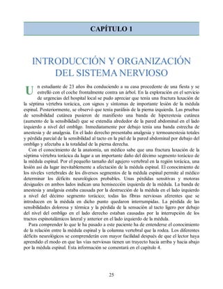 U
CAPÍTULO 1
INTRODUCCIÓN Y ORGANIZACIÓN
DEL SISTEMA NERVIOSO
n estudiante de 23 años iba conduciendo a su casa procedente de una fiesta y se
estrelló con el coche frontalmente contra un árbol. En la exploración en el servicio
de urgencias del hospital local se pudo apreciar que tenía una fractura luxación de
la séptima vértebra torácica, con signos y síntomas de importante lesión de la médula
espinal. Posteriormente, se observó que tenía parálisis de la pierna izquierda. Las pruebas
de sensibilidad cutánea pusieron de manifiesto una banda de hiperestesia cutánea
(aumento de la sensibilidad) que se extendía alrededor de la pared abdominal en el lado
izquierdo a nivel del ombligo. Inmediatamente por debajo tenía una banda estrecha de
anestesia y de analgesia. En el lado derecho presentaba analgesia y termoanestesia totales
y pérdida parcial de la sensibilidad al tacto en la piel de la pared abdominal por debajo del
ombligo y afectaba a la totalidad de la pierna derecha.
Con el conocimiento de la anatomía, un médico sabe que una fractura luxación de la
séptima vértebra torácica da lugar a un importante daño del décimo segmento torácico de
la médula espinal. Por el pequeño tamaño del agujero vertebral en la región torácica, una
lesión así da lugar inevitablemente a afectación de la médula espinal. El conocimiento de
los niveles vertebrales de los diversos segmentos de la médula espinal permite al médico
determinar los déficits neurológicos probables. Unas pérdidas sensitivas y motoras
desiguales en ambos lados indican una hemisección izquierda de la médula. La banda de
anestesia y analgesia estaba causada por la destrucción de la médula en el lado izquierdo
a nivel del décimo segmento torácico; todas las fibras nerviosas aferentes que se
introducen en la médula en dicho punto quedaron interrumpidas. La pérdida de las
sensibilidades dolorosa y térmica y la pérdida de la sensación al tacto ligero por debajo
del nivel del ombligo en el lado derecho estaban causadas por la interrupción de los
tractos espinotalámicos lateral y anterior en el lado izquierdo de la médula.
Para comprender lo que le ha pasado a este paciente ha de entenderse el conocimiento
de la relación entre la médula espinal y la columna vertebral que la rodea. Los diferentes
déficits neurológicos se comprenderán con mayor facilidad después de que el lector haya
aprendido el modo en que las vías nerviosas tienen un trayecto hacia arriba y hacia abajo
por la médula espinal. Esta información se comentará en el capítulo 4.
25
ERRNVPHGLFRVRUJ
ERRNVPHGLFRVRUJ
 