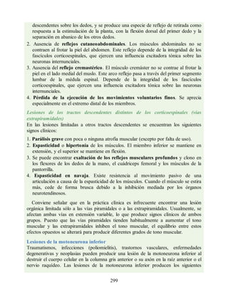 descendentes sobre los dedos, y se produce una especie de reflejo de retirada como
respuesta a la estimulación de la planta, con la flexión dorsal del primer dedo y la
separación en abanico de los otros dedos.
2. Ausencia de reflejos cutaneoabdominales. Los músculos abdominales no se
contraen al frotar la piel del abdomen. Este reflejo depende de la integridad de los
fascículos corticoespinales, que ejercen una influencia excitadora tónica sobre las
neuronas internunciales.
3. Ausencia del reflejo cremastérico. El músculo cremáster no se contrae al frotar la
piel en el lado medial del muslo. Este arco reflejo pasa a través del primer segmento
lumbar de la médula espinal. Depende de la integridad de los fascículos
corticoespinales, que ejercen una influencia excitadora tónica sobre las neuronas
internunciales.
4. Pérdida de la ejecución de los movimientos voluntarios finos. Se aprecia
especialmente en el extremo distal de los miembros.
Lesiones de los tractos descendentes distintos de los corticoespinales (vías
extrapiramidales)
En las lesiones limitadas a otros tractos descendentes se encuentran los siguientes
signos clínicos:
1. Parálisis grave con poca o ninguna atrofia muscular (excepto por falta de uso).
2. Espasticidad o hipertonía de los músculos. El miembro inferior se mantiene en
extensión, y el superior se mantiene en flexión.
3. Se puede encontrar exaltación de los reflejos musculares profundos y clono en
los flexores de los dedos de la mano, el cuádriceps femoral y los músculos de la
pantorrilla.
4. Espasticidad en navaja. Existe resistencia al movimiento pasivo de una
articulación a causa de la espasticidad de los músculos. Cuando el músculo se estira
más, cede de forma brusca debido a la inhibición mediada por los órganos
neurotendinosos.
Conviene señalar que en la práctica clínica es infrecuente encontrar una lesión
orgánica limitada sólo a las vías piramidales o a las extrapiramidales. Usualmente, se
afectan ambas vías en extensión variable, lo que produce signos clínicos de ambos
grupos. Puesto que las vías piramidales tienden habitualmente a aumentar el tono
muscular y las extrapiramidales inhiben el tono muscular, el equilibrio entre estos
efectos opuestos se alterará para producir diferentes grados de tono muscular.
Lesiones de la motoneurona inferior
Traumatismos, infecciones (poliomielitis), trastornos vasculares, enfermedades
degenerativas y neoplasias pueden producir una lesión de la motoneurona inferior al
destruir el cuerpo celular en la columna gris anterior o su axón en la raíz anterior o el
nervio raquídeo. Las lesiones de la motoneurona inferior producen los siguientes
299
ERRNVPHGLFRVRUJ
ERRNVPHGLFRVRUJ
 